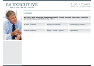OUR EXPERTISE
RS Executive is a trusted provider of executive search, headhunting and bespoke recruitment solutions.
We work with highly successful leaders with demonstrable achievements, who can drive your business forward and help you gain an edge against
competitors in an increasingly competitive world. These individuals are in the top percentile within their field, can add instant value and be
instrumental to the growth and success of your organisation.
We provide confidential, practical and informed advice to both the clients and candidates that we represent. By listening to their needs, researching,
then providing fast and effective solutions we build long-term partnerships with these professionals.
We exclusively recruit for C-Suite, strategic leadership and management roles across all functions of a business.
C-Suite Strategic Leadership Senior Management
• Accountancy & Finance
• Engineering
• Legal
• Procurement
• Business Development & Sales
• Information Technology
• Marketing
• Property
• Human Resources
• Investment
• Operations
• Supply Chain & Logistics
RS EXECUTIVERECRUITMENT SOLUTIONS
T: +971 4 278 0978
www.rsexecutive.com
 