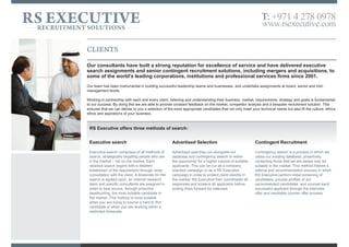 CLIENTS
Our consultants have built a strong reputation for excellence of service and have delivered executive
search assignments and senior contingent recruitment solutions, including mergers and acquisitions, to
some of the world's leading corporations, institutions and professional service firms since 2001.
We have been instrumental in building successful leadership teams and businesses. We undertake headhunt assignments for board, c-suite, leadership and senior
management positions.
We treat each and every executive assignment differently, offering a bespoke solution to meet your business needs.As a results-orientated business, we strive to
always present a selection of the most appropriate candidates that not only meet your technical needs but also fit the culture, ethics, and aspirations of your business.
Part of our process is to conduct an initial meeting to listen to and understand your search requirements, after which we combine our industry expertise and wide
network of professionals to develop a strategy fit for you.At RS Executive we provide regular updates, in-depth competitor analysis, and market mapping so you have
a full and clear picture of our work.Ambition and open communication allows us to create trusted and long lasting relationships that we are proud of.
We offer bespoke solutions based on three key methods of search:
Headhunting
Headhunting, strategically targets
professionals who are not necessarily in the
market. Each retained search begins with a
detailed breakdown of the requirement
through close consultation with the client.
After timescale for the search is agreed upon,
a dedicated internal research team is
assigned to you in order to best source,
through market mapping and proactive
headhunting, the most suitable candidate in
the market. This method is proven highly
successful for identifying and attracting c-level
and essential business leaders when working
within a restricted timescale.
Contingency search
Contingency search is a process in which we
utilise our existing database, proactively
contacting those who are suitable in the
market. This method follows a referral and
recommendation process to identify
professionals that are looking to advance their
career with a new opportunity. We carry out in-
depth screening of candidates, using
biographical and competency based
interviewing techniques to verify their skills and
achievements. We will then provide a shortlist
of recommended candidates; counselling each
successful applicant through the interview, offer
and inevitable counter offer process.
Advertised search
Advertised search runs alongside our
database and contingency search to widen
the opportunity for a higher volume of suitable
applicants. Unlike other boutique search
agencies we invest in all key media networks
to ensure the campaign will reach the right
target market to attract the best candidates.
This can be run as a client or RS Executive
branded campaign in order to protect your
identity in the market. We then qualify and
screen all applicants saving your business
time and money before presenting our
recommended shortlist forward for interview.
RS EXECUTIVERECRUITMENT SOLUTIONS
T: +971 4 278 0978
www.rsexecutive.com
 