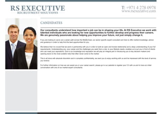 RS EXECUTIVERECRUITMENT SOLUTIONS
T: +971 4 278 0978
www.rsexecutive.com
CANDIDATES
Our consultants understand how important a job can be in shaping your life. At RS Executive we work with
talented individuals who are looking for new opportunities to further develop and progress their careers.
We are genuinely passionate about helping you improve your future, not just simply change it.
If you are looking to elevate your career in the Middle East, our expert consultants are here to offer market knowledge, advice and guidance in order to
help find the best opportunities for you.
We believe that it is crucial that we work in partnership with you in order to build an open and honest relationship and a deep understanding of your full
requirements. Understanding you, your career and the challenges you seek from a role, enables us to put you in front of clients who can meet your
aspirations. Due to our knowledge and reputation we will play an integral part in introducing you to key decision makers and opening doors to the most
suitable roles that often never come to the market.
You can be assured this is all done with absolute discretion and in complete confidentiality.
If you want to advance your career, firstly view our vacancies at www.rsexecutive.com on our website and register your CV with us. For any further
details call us for a confidential consultation.
 