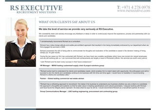 WHAT OUR CLIENTS SAY ABOUT US
We take the level of service we provide very seriously at RS Executive.
We consistently listen and actively encourage any feedback or ideas in order to continuously improve the experience, process and partnership with our
clients and candidates.
"I wholeheartedly recommend Richard as a consultant.
Richard has a take-charge attitude and subtle-yet-confident approach that resulted in him being immediately embraced by our department when we
first engaged his services in 2009
Richard possesses the skill of being able to communicate his thoughts and evaluation of the candidate to assist in the decision making of hiring.
Simply put, he gets results.
During the two years our firm has contracted with Richard, we have hired very suitable candidates which have now turned into valued employees
and are still working with us. I am convinced that both achievements are largely a result of Richard's efforts. His services are worth every penny!
I wish Richard and his team every success in their future endeavours."
HR Manager – MENA leading customised supply chain & project solutions group
"Richard works hard to understand his clients and candidates needs, which enables him to match talent with opportunity. His enthusiasm and will to
succeed is why his clients and candidates continue to do business with him time and time again. I would have no hesitation in recommending
Richard to clients and candidates alike."
Partner – Global leading commercial real estate adviser
"Richard has a refreshing approach to recruitment. He makes it his business to understand your business whether you are a client or a candidate.
His approach is thoughtful and systemic so that he adds value in meeting specifications and cultural parameters. I enjoyed working with Richard
and have found his integrity above reproach. He does what he says he will do. I would recommend Richard as a recruitment partner of choice."
Group Communications Manager – UAE leading engineering, procurement and contracting group.
RS EXECUTIVERECRUITMENT SOLUTIONS
T: +971 4 278 0978
www.rsexecutive.com
 