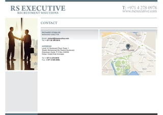 CONTACT US
Richard Stabler
Managing Director
Email: richard@rsexecutive.com
Tel: + 971 50 346 0616
ADDRESS
Level 14, Boulevard Plaza Tower 1,
Sheikh Mohammed Bin Rashid Boulevard.
Downtown Dubai, P O Box 334036
Dubai, United Arab Emirates
Tel: + 971 4 278 0978
Fax: + 971 4 455 8556
RS EXECUTIVERECRUITMENT SOLUTIONS
T: +971 4 278 0978
www.rsexecutive.com
 
