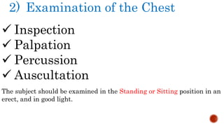 2) Examination of the Chest
 Inspection
 Palpation
 Percussion
 Auscultation
The subject should be examined in the Standing or Sitting position in an
erect, and in good light.
 