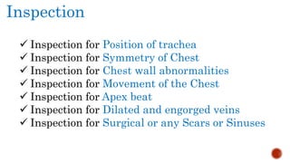 Inspection
 Inspection for Position of trachea
 Inspection for Symmetry of Chest
 Inspection for Chest wall abnormalities
 Inspection for Movement of the Chest
 Inspection for Apex beat
 Inspection for Dilated and engorged veins
 Inspection for Surgical or any Scars or Sinuses
 