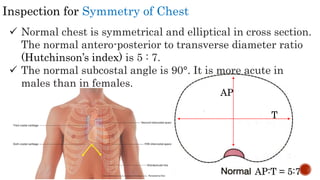 Inspection for Symmetry of Chest
 Normal chest is symmetrical and elliptical in cross section.
The normal antero-posterior to transverse diameter ratio
(Hutchinson’s index) is 5 : 7.
 The normal subcostal angle is 90°. It is more acute in
males than in females.
AP
T
AP:T = 5:7
 