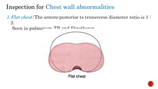 Inspection for Chest wall abnormalities
1.Flat chest: The antero-posterior to transverse diameter ratio is 1 :
2.
Seen in pulmonary TB and fibrothorax
 