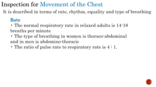 Inspection for Movement of the Chest
It is described in terms of rate, rhythm, equality and type of breathing
Rate
• The normal respiratory rate in relaxed adults is 14-18
breaths per minute
• The type of breathing in women is thoraco-abdominal
and in men is abdomino-thoracic
• The ratio of pulse rate to respiratory rate is 4 : 1.
 