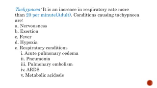 Tachypnoea: It is an increase in respiratory rate more
than 20 per minute(Adult). Conditions causing tachypnoea
are:
a. Nervousness
b. Exertion
c. Fever
d. Hypoxia
e. Respiratory conditions
i. Acute pulmonary oedema
ii. Pneumonia
iii. Pulmonary embolism
iv. ARDS
v. Metabolic acidosis
 