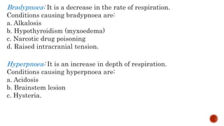 Bradypnoea: It is a decrease in the rate of respiration.
Conditions causing bradypnoea are:
a. Alkalosis
b. Hypothyroidism (myxoedema)
c. Narcotic drug poisoning
d. Raised intracranial tension.
Hyperpnoea: It is an increase in depth of respiration.
Conditions causing hyperpnoea are:
a. Acidosis
b. Brainstem lesion
c. Hysteria.
 