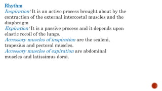 Rhythm
Inspiration: It is an active process brought about by the
contraction of the external intercostal muscles and the
diaphragm
Expiration: It is a passive process and it depends upon
elastic recoil of the lungs.
Accessory muscles of inspiration are the scaleni,
trapezius and pectoral muscles.
Accessory muscles of expiration are abdominal
muscles and latissimus dorsi.
 