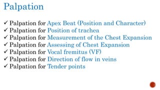 Palpation
 Palpation for Apex Beat (Position and Character)
 Palpation for Position of trachea
 Palpation for Measurement of the Chest Expansion
 Palpation for Assessing of Chest Expansion
 Palpation for Vocal fremitus (VF)
 Palpation for Direction of flow in veins
 Palpation for Tender points
 