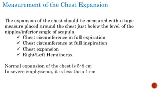 Measurement of the Chest Expansion
The expansion of the chest should be measured with a tape
measure placed around the chest just below the level of the
nipples/inferior angle of scapula.
 Chest circumference in full expiration
 Chest circumference at full inspiration
 Chest expansion
 Right/Left Hemithorax
Normal expansion of the chest is 5-8 cm
In severe emphysema, it is less than 1 cm
 