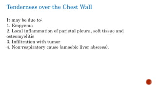 Tenderness over the Chest Wall
It may be due to:
1. Empyema
2. Local inflammation of parietal pleura, soft tissue and
osteomyelitis
3. Infiltration with tumor
4. Non-respiratory cause (amoebic liver abscess).
 
