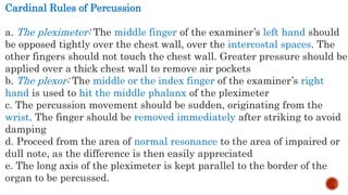 Cardinal Rules of Percussion
a. The pleximeter: The middle finger of the examiner’s left hand should
be opposed tightly over the chest wall, over the intercostal spaces. The
other fingers should not touch the chest wall. Greater pressure should be
applied over a thick chest wall to remove air pockets
b. The plexor: The middle or the index finger of the examiner’s right
hand is used to hit the middle phalanx of the pleximeter
c. The percussion movement should be sudden, originating from the
wrist. The finger should be removed immediately after striking to avoid
damping
d. Proceed from the area of normal resonance to the area of impaired or
dull note, as the difference is then easily appreciated
e. The long axis of the pleximeter is kept parallel to the border of the
organ to be percussed.
 