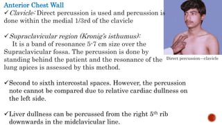Direct percussion—clavicle
Anterior Chest Wall
Clavicle: Direct percussion is used and percussion is
done within the medial 1/3rd of the clavicle
Supraclavicular region (Kronig’s isthumus):
It is a band of resonance 5-7 cm size over the
Supraclavicular fossa. The percussion is done by
standing behind the patient and the resonance of the
lung apices is assessed by this method.
Second to sixth intercostal spaces. However, the percussion
note cannot be compared due to relative cardiac dullness on
the left side.
Liver dullness can be percussed from the right 5th rib
downwards in the midclavicular line.
 