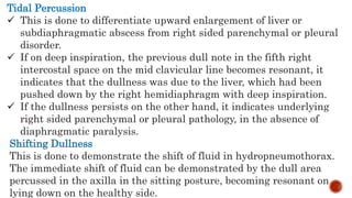 Tidal Percussion
 This is done to differentiate upward enlargement of liver or
subdiaphragmatic abscess from right sided parenchymal or pleural
disorder.
 If on deep inspiration, the previous dull note in the fifth right
intercostal space on the mid clavicular line becomes resonant, it
indicates that the dullness was due to the liver, which had been
pushed down by the right hemidiaphragm with deep inspiration.
 If the dullness persists on the other hand, it indicates underlying
right sided parenchymal or pleural pathology, in the absence of
diaphragmatic paralysis.
Shifting Dullness
This is done to demonstrate the shift of fluid in hydropneumothorax.
The immediate shift of fluid can be demonstrated by the dull area
percussed in the axilla in the sitting posture, becoming resonant on
lying down on the healthy side.
 