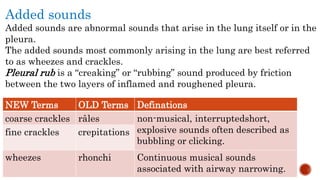 Added sounds
Added sounds are abnormal sounds that arise in the lung itself or in the
pleura.
The added sounds most commonly arising in the lung are best referred
to as wheezes and crackles.
Pleural rub is a “creaking” or “rubbing” sound produced by friction
between the two layers of inflamed and roughened pleura.
NEW Terms OLD Terms Definations
coarse crackles râles non-musical, interruptedshort,
explosive sounds often described as
bubbling or clicking.
fine crackles crepitations
wheezes rhonchi Continuous musical sounds
associated with airway narrowing.
 