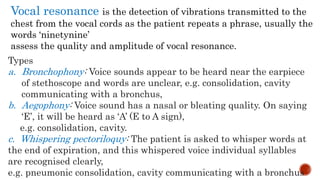 Vocal resonance is the detection of vibrations transmitted to the
chest from the vocal cords as the patient repeats a phrase, usually the
words ‘ninetynine’
assess the quality and amplitude of vocal resonance.
Types
a. Bronchophony: Voice sounds appear to be heard near the earpiece
of stethoscope and words are unclear, e.g. consolidation, cavity
communicating with a bronchus,
b. Aegophony: Voice sound has a nasal or bleating quality. On saying
‘E’, it will be heard as ‘A’ (E to A sign),
e.g. consolidation, cavity.
c. Whispering pectoriloquy: The patient is asked to whisper words at
the end of expiration, and this whispered voice individual syllables
are recognised clearly,
e.g. pneumonic consolidation, cavity communicating with a bronchus
 