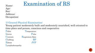 Examination of RSName:
Age:
Sex:
Address:
Occupation:
1) General Physical Examination:
Young patient moderately built and moderately nourished, well oriented to
time place and person, conscious and cooperative
Pallor
Icterus
Cyanosis
Clubbing
Edema
Lymphadenopathy
Temperature
Pulse
Respiratory Rate
BP
JVP
 