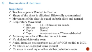 3) Examination of the Chest
Inspection:
 Trachea appears Central in Position
 Shape of the chest is elliptical, Bilaterally symmetrical
 Movement of the chest is equal on both sides and normal
 Respiratory Movement
 Rate : 14 – 18 Breaths per minute
 Rhythm : Regular
 Depth : Normal
 Type : Abdominothoracic / Thoracoabdominal
 Accessory muscles of Respiration not in use
 No skeletal deformity seen
 Apical impulse not seen/seen at Left 5th ICS medial to MCL
 No dilated or engorged veins present
 No scars or swelling or other visible pulsations seen
 