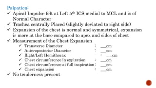 Palpation:
 Apical Impulse felt at Left 5th ICS medial to MCL and is of
Normal Character
 Trachea centrally Placed (slightly deviated to right side)
 Expansion of the chest is normal and symmetrical, expansion
is more at the base compared to apex and sides of chest
 Measurement of the Chest Expansion
 Transverse Diameter : ___cm
 Anteroposterior Diameter : ___cm
 Right/Left Hemithorax : ___cm
 Chest circumference in expiration : ___cm
 Chest circumference at full inspiration: ___cm
 Chest expansion : ___cm
 No tenderness present
 