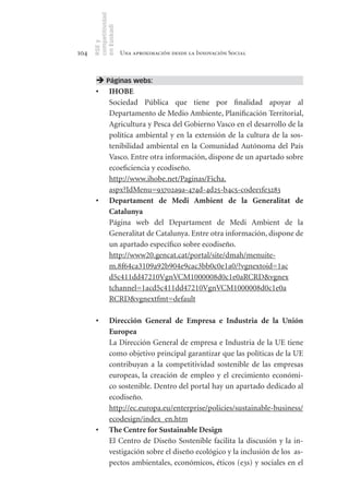 competitividad
      en Euskadi
      RSE y
104                    Una aproximación desde la Innovación Social



        Páginas webs:
       •	 IHOBE
          Sociedad Pública que tiene por finalidad apoyar al
          Departamento de Medio Ambiente, Planificación Territorial,
          Agricultura y Pesca del Gobierno Vasco en el desarrollo de la
          política ambiental y en la extensión de la cultura de la sos-
          tenibilidad ambiental en la Comunidad Autónoma del País
          Vasco. Entre otra información, dispone de un apartado sobre
          ecoeficiencia y ecodiseño.
          http://www.ihobe.net/Paginas/Ficha.
          aspx?IdMenu=93702a9a-474d-4d25-b4c5-c0dee1fe3283
       •	 Departament	 de	 Medi	 Ambient	 de	 la	 Generalitat	 de	
          Catalunya
          Página web del Departament de Medi Ambient de la
          Generalitat de Catalunya. Entre otra información, dispone de
          un apartado específico sobre ecodiseño.
          http://www20.gencat.cat/portal/site/dmah/menuite-
          m.8f64ca3109a92b904e9cac3bb0c0e1a0/?vgnextoid=1ac
          d5c411dd47210VgnVCM1000008d0c1e0aRCRD&vgnex
          tchannel=1acd5c411dd47210VgnVCM1000008d0c1e0a
          RCRD&vgnextfmt=default

       •	       Dirección	 General	 de	 Empresa	 e	 Industria	 de	 la	 Unión	
                Europea
       	        La Dirección General de empresa e Industria de la UE tiene
                como objetivo principal garantizar que las políticas de la UE
                contribuyan a la competitividad sostenible de las empresas
                europeas, la creación de empleo y el crecimiento económi-
                co sostenible. Dentro del portal hay un apartado dedicado al
                ecodiseño.
                http://ec.europa.eu/enterprise/policies/sustainable-business/
                ecodesign/index_en.htm
       •	       The	Centre	for	Sustainable	Design
                El Centro de Diseño Sostenible facilita la discusión y la in-
                vestigación sobre el diseño ecológico y la inclusión de los as-
                pectos ambientales, económicos, éticos (e3s) y sociales en el
 
