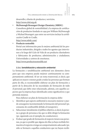 competitividad
                                                                 en Euskadi
                                                                 RSE y
                   Una aproximación desde la Innovación Social                    105

     desarrollo y diseño de productos y servicios.
     http://www.cfsd.org.uk
•	   McDonough	Braungart	Design	Chemistry	(MBDC)
     Consultora global de sostenibilidad y la empresa de certifica-
     ción de productos fundada en 1995 por William McDonough
     y Michael Braungart, que entre sus servicios incluye la certifi-
     cación Cradle to Cradle.
     http://www.mbdc.com/
•	   Producto	sostenible
     Portal con información para la mejora ambiental de los pro-
     ductos industriales, dirigido a todos los agentes que intervie-
     nen a lo largo del Ciclo de Vida de un producto: diseñadores
     y fabricantes de productos; administración y ciudadanos;
     Universidades y centros de enseñanza.
     http://www.productosostenible.net

     3.3.6. Sensibilización y educación ambiental
La formación y sensibilización ambiental son elementos claves
para que una empresa pueda mejorar continuamente su com-
portamiento ambiental. Al ser un tema transversal, es decir, que
aplicará en mayor o menor grado a todas las personas que forman
parte de ella, es recomendable elaborar un plan de formación a
partir de la detección de las necesidades de formación de todo
el personal, que debe estar relacionado, además, con aquellos as-
pectos que la empresa haya identificado como significativos y que
pretenda mejorar.
    Para elaborar un plan de formación la empresa debe:
1. Identificar qué aspecto ambiental es necesario mejorar y pue-
    de conseguirse incrementando la formación del personal (pe.
    consumo de combustible debido al transporte);
2. Seleccionar inicialmente el público objetivo, es decir, la perso-
    na o grupo de personas a las que se debe dirigir la formación
    (pe. siguiendo con el ejemplo, los conductores);
3. Evaluar qué grado de formación al respecto tienen esas perso-
    nas, ya que es posible que alguna de ellas ya haya recibido for-
    mación al respecto o tenga un comportamiento adecuado (pe.
    sólo se formará a aquellos conductores que no hayan recibi-
 