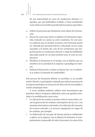 competitividad
      en Euskadi
      RSE y
106                    Una aproximación desde la Innovación Social

                do con anterioridad un curso de conducción eficiente o a
                aquellos, que aún habiéndolo recibido, se haya considerado
                como ineficaz al no haberse producido las mejoras esperadas):

       4. Definir las personas que finalmente serán objeto de la forma-
          ción.
       5. Buscar los cursos que mejor se adapten a la formación reque-
          rida, teniendo en cuenta su coste económico. En este pun-
          to, explicitar que en muchas ocasiones esta formación puede
          ser realizada por personal interno, reduciendo así los costes
          asociados a la misma (pe. uno de los conductores que ten-
          ga formación en conducción eficiente y tenga las habilidades
          adecuadas puede ser un buen profesor para el resto de con-
          ductores)
       6. Planificar la formación en el tiempo, con el objetivo que no
          interfiera en la actividad de la empresa o perjudique lo míni-
          mo.
       7. Realizar la formación y evaluar su eficacia (pe. ver si realmen-
          te se reduce el consumo de combustible).

       Este proceso de formación debería ser periódico (a ser posible
       anual o bienal), y participativo, dejando que todas las personas de
       la empresa participen en el proceso de detección de necesidades e
       incluso propongan otras.
           A veces, también podemos utilizar otras herramientas que
       permiten reducir el impacto ambiental, como son aquellas orien-
       tadas a la sensibilización, entre otras:
       •	 La colocación de carteles en puntos críticos (aseos, baños, zo-
           nas de generación de residuos, interruptores de luz, etc.) con
           mensajes motivadores orientados a la reducción del consumo
           de recursos naturales y la correcta segregación en origen de
           los residuos, por ejemplo.
       •	 La elaboración de una guía de buenas prácticas ambientales
           a aplicar en la empresa, con el objetivo de fomentar el com-
           portamiento responsable de todo el personal, así como de las
 
