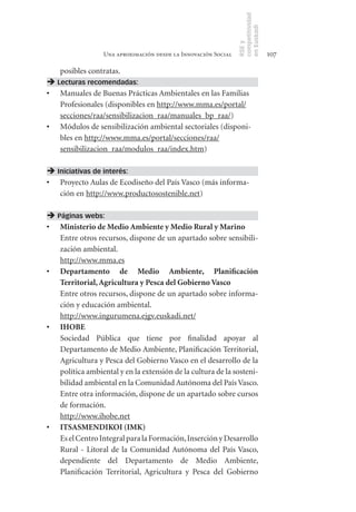 competitividad
                                                                en Euskadi
                                                                RSE y
                  Una aproximación desde la Innovación Social                    107

   posibles contratas.
 Lecturas recomendadas:
•	 Manuales de Buenas Prácticas Ambientales en las Familias
   Profesionales (disponibles en http://www.mma.es/portal/
   secciones/raa/sensibilizacion_raa/manuales_bp_raa/)
•	 Módulos de sensibilización ambiental sectoriales (disponi-
   bles en http://www.mma.es/portal/secciones/raa/
   sensibilizacion_raa/modulos_raa/index.htm)

 Iniciativas de interés:
•	 Proyecto Aulas de Ecodiseño del País Vasco (más informa-
   ción en http://www.productosostenible.net)

 Páginas webs:
•	 Ministerio	de	Medio	Ambiente	y	Medio	Rural	y	Marino
   Entre otros recursos, dispone de un apartado sobre sensibili-
   zación ambiental.
   http://www.mma.es
•	 Departamento	 de	 Medio	 Ambiente,	 Planificación	
   Territorial,	Agricultura	y	Pesca	del	Gobierno	Vasco
   Entre otros recursos, dispone de un apartado sobre informa-
   ción y educación ambiental.
   http://www.ingurumena.ejgv.euskadi.net/
•	 IHOBE
   Sociedad Pública que tiene por finalidad apoyar al
   Departamento de Medio Ambiente, Planificación Territorial,
   Agricultura y Pesca del Gobierno Vasco en el desarrollo de la
   política ambiental y en la extensión de la cultura de la sosteni-
   bilidad ambiental en la Comunidad Autónoma del País Vasco.
   Entre otra información, dispone de un apartado sobre cursos
   de formación.
   http://www.ihobe.net
•	 ITSASMENDIKOI	(IMK)
   Es el Centro Integral para la Formación, Inserción y Desarrollo
   Rural - Litoral de la Comunidad Autónoma del País Vasco,
   dependiente del Departamento de Medio Ambiente,
   Planificación Territorial, Agricultura y Pesca del Gobierno
 