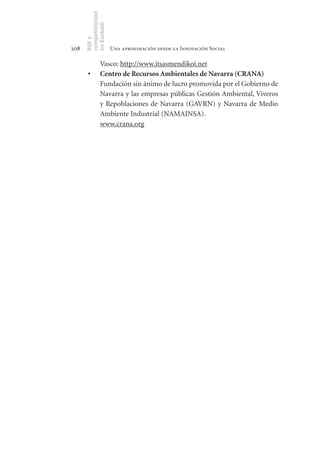 competitividad
      en Euskadi
      RSE y
108                    Una aproximación desde la Innovación Social

                Vasco: http://www.itsasmendikoi.net
       •	       Centro	de	Recursos	Ambientales	de	Navarra	(CRANA)
                Fundación sin ánimo de lucro promovida por el Gobierno de
                Navarra y las empresas públicas Gestión Ambiental, Viveros
                y Repoblaciones de Navarra (GAVRN) y Navarra de Medio
                Ambiente Industrial (NAMAINSA).
                www.crana.org
 