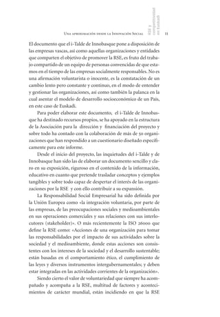 competitividad
                                                                en Euskadi
                                                                RSE y
                  Una aproximación desde la Innovación Social                    11

El documento que el i-Talde de Innobasque pone a disposición de
las empresas vascas, así como aquellas organizaciones y entidades
que comparten el objetivo de promover la RSE, es fruto del traba-
jo compartido de un equipo de personas convencidas de que esta-
mos en el tiempo de las empresas socialmente responsables. No es
una afirmación voluntarista o inocente, es la constatación de un
cambio lento pero constante y continuo, en el modo de entender
y gestionar las organizaciones, así como también la palanca en la
cual asentar el modelo de desarrollo socioeconómico de un País,
en este caso de Euskadi.
     Para poder elaborar este documento, el i-Talde de Innobas-
que ha destinado recursos propios, se ha apoyado en la estructura
de la Asociación para la dirección y financiación del proyecto y
sobre todo ha contado con la colaboración de más de 50 organi-
zaciones que han respondido a un cuestionario diseñado específi-
camente para este informe.
     Desde el inicio del proyecto, las inquietudes del i-Talde y de
Innobasque han sido las de elaborar un documento sencillo y cla-
ro en su exposición, riguroso en el contenido de la información,
educativo en cuanto que pretende trasladar conceptos y ejemplos
tangibles y sobre todo capaz de despertar el interés de las organi-
zaciones por la RSE y con ello contribuir a su expansión.
     La Responsabilidad Social Empresarial ha sido definida por
la Unión Europea como «la integración voluntaria, por parte de
las empresas, de las preocupaciones sociales y medioambientales
en sus operaciones comerciales y sus relaciones con sus interlo-
cutores (stakeholder)». O más recientemente la ISO 26000 que
define la RSE como: «Acciones de una organización para tomar
las responsabilidades por el impacto de sus actividades sobre la
sociedad y el medioambiente, donde estas acciones son consis-
tentes con los intereses de la sociedad y el desarrollo sustentable;
están basadas en el comportamiento ético, el cumplimiento de
las leyes y diversos instrumentos intergubernamentales; y deben
estar integradas en las actividades corrientes de la organización».
     Siendo cierto el valor de voluntariedad que siempre ha acom-
pañado y acompaña a la RSE, multitud de factores y aconteci-
mientos de carácter mundial, están incidiendo en que la RSE
 
