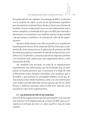 competitividad
                                                               en Euskadi
                                                               RSE y
                 Una aproximación desde la Innovación Social                    111

El encabezado de este capítulo: «la estrategia de RSE y su relación
con la creación de valor» es una de las aportaciones específicas
que este proyecto se planteó hacer desde su inicio con el ánimo de
trasladar al sector empresarial vasco, no solo información más o
menos completa y actualizada de lo que es la RSE para animarle a
introducirse en su práctica, sino también mostrar en qué medida
y de qué manera contribuye a la creación de valor de las organi-
zaciones.
     Alcanzar dicho objetivo tan sólo era posible si se contaba con
la participación directa de las empresas del País Vasco que ya dis-
ponían de cierta trayectoria en la aplicación de prácticas de RSE,
de modo que pudieran transmitir el valor de su experiencia y con-
tribuir así a la difusión y comunicación de los impactos positivos
y los beneficios que supone para una organización llevar a cabo
actuaciones de RSE.
     Así, mediante una encuesta, un total de 50 organizaciones
transmitieron esta información, que ha permitido por un lado,
incluir las buenas prácticas que se presentan a lo largo de todo
el documento como ejemplos vinculados a las temáticas que se
describen y que incluyen los principales ámbitos en los que di-
chas prácticas han tenido incidencia, junto con otra información
cuyo análisis permite dilucidar ciertos aspectos que de un modo
directo o indirecto muestran como la RSE tiene relación con la
creación de valor de las organizaciones.

    4.1. Las prácticas de RSE en las empresas
El 81,6% de las organizaciones que han participado en la encuesta
son veteranas en la implantación de acciones de RSE, pues se en-
cuentran en la franja de entre 3 y 5 años (40,8%) y más de 5 años
(40,8%).
 