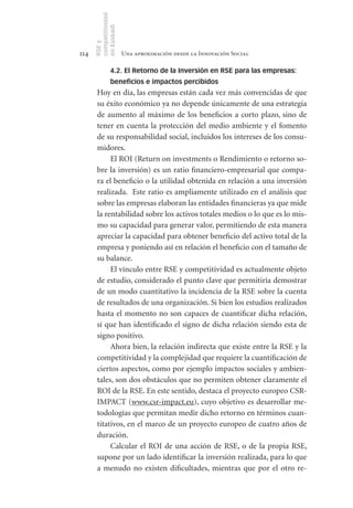 competitividad
      en Euskadi
      RSE y
114                    Una aproximación desde la Innovación Social

                4.2. El Retorno de la Inversión en RSE para las empresas:
                beneficios e impactos percibidos
       Hoy en día, las empresas están cada vez más convencidas de que
       su éxito económico ya no depende únicamente de una estrategia
       de aumento al máximo de los beneficios a corto plazo, sino de
       tener en cuenta la protección del medio ambiente y el fomento
       de su responsabilidad social, incluidos los intereses de los consu-
       midores.
            El ROI (Return on investments o Rendimiento o retorno so-
       bre la inversión) es un ratio financiero-empresarial que compa-
       ra el beneficio o la utilidad obtenida en relación a una inversión
       realizada. Este ratio es ampliamente utilizado en el análisis que
       sobre las empresas elaboran las entidades financieras ya que mide
       la rentabilidad sobre los activos totales medios o lo que es lo mis-
       mo su capacidad para generar valor, permitiendo de esta manera
       apreciar la capacidad para obtener beneficio del activo total de la
       empresa y poniendo así en relación el beneficio con el tamaño de
       su balance.
            El vínculo entre RSE y competitividad es actualmente objeto
       de estudio, considerado el punto clave que permitiría demostrar
       de un modo cuantitativo la incidencia de la RSE sobre la cuenta
       de resultados de una organización. Si bien los estudios realizados
       hasta el momento no son capaces de cuantificar dicha relación,
       sí que han identificado el signo de dicha relación siendo esta de
       signo positivo.
            Ahora bien, la relación indirecta que existe entre la RSE y la
       competitividad y la complejidad que requiere la cuantificación de
       ciertos aspectos, como por ejemplo impactos sociales y ambien-
       tales, son dos obstáculos que no permiten obtener claramente el
       ROI de la RSE. En este sentido, destaca el proyecto europeo CSR-
       IMPACT (www.csr-impact.eu), cuyo objetivo es desarrollar me-
       todologías que permitan medir dicho retorno en términos cuan-
       titativos, en el marco de un proyecto europeo de cuatro años de
       duración.
            Calcular el ROI de una acción de RSE, o de la propia RSE,
       supone por un lado identificar la inversión realizada, para lo que
       a menudo no existen dificultades, mientras que por el otro re-
 