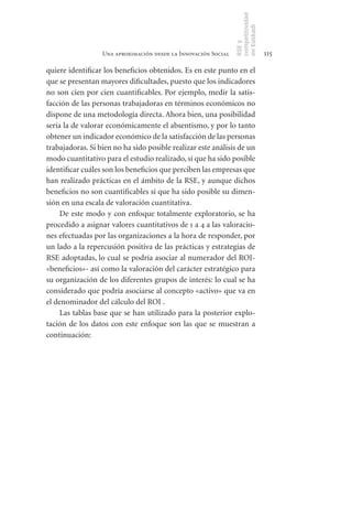 competitividad
                                                                en Euskadi
                                                                RSE y
                  Una aproximación desde la Innovación Social                    115

quiere identificar los beneficios obtenidos. Es en este punto en el
que se presentan mayores dificultades, puesto que los indicadores
no son cien por cien cuantificables. Por ejemplo, medir la satis-
facción de las personas trabajadoras en términos económicos no
dispone de una metodología directa. Ahora bien, una posibilidad
sería la de valorar económicamente el absentismo, y por lo tanto
obtener un indicador económico de la satisfacción de las personas
trabajadoras. Si bien no ha sido posible realizar este análisis de un
modo cuantitativo para el estudio realizado, sí que ha sido posible
identificar cuáles son los beneficios que perciben las empresas que
han realizado prácticas en el ámbito de la RSE, y aunque dichos
beneficios no son cuantificables sí que ha sido posible su dimen-
sión en una escala de valoración cuantitativa.
     De este modo y con enfoque totalmente exploratorio, se ha
procedido a asignar valores cuantitativos de 1 a 4 a las valoracio-
nes efectuadas por las organizaciones a la hora de responder, por
un lado a la repercusión positiva de las prácticas y estrategias de
RSE adoptadas, lo cual se podría asociar al numerador del ROI-
«beneficios»- así como la valoración del carácter estratégico para
su organización de los diferentes grupos de interés: lo cual se ha
considerado que podría asociarse al concepto «activo» que va en
el denominador del cálculo del ROI .
     Las tablas base que se han utilizado para la posterior explo-
tación de los datos con este enfoque son las que se muestran a
continuación:
 