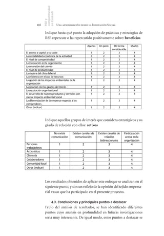 competitividad
                en Euskadi
                RSE y
         116                     Una aproximación desde la Innovación Social

                 Indique hasta qué punto la adopción de prácticas y estrategias de
                 RSE repercute o ha repercutido positivamente sobre: beneficios

                                                        Apenas   Un poco       De forma     Mucho
                                                                             considerable
El acceso a capital y su coste                             1        2              3            4
La rentabilidad económica de la actividad                  1        2              3            4
El nivel de competitividad                                 1        2              3            4
La innovación en la organización                           1        2              3            4
La retención del talento                                   1        2              3            4
El nivel de productividad                                  1        2              3            4
La mejora del clima laboral                                1        2              3            4
La eficiencia en el uso de recursos                        1        2              3            4
La gestión de los impactos ambientales de la               1        2              3            4
organización
La relación con los grupos de interés                      1        2             3             4
La reputación organizacional                               1        2             3             4
El desarrollo de nuevos productos y servicios con          1        2             3             4
menor impacto ambiental/social
La diferenciación de la empresa respecto a los             1        2             3             4
competidores
Otros (indicar)                                            1        2             3             4



                 Indique aquellos grupos de interés que considera estratégicos y su
                 grado de relación con ellos: activos

                            No existe       Existen canales de   Existen canales de    Participación
                          comunicación        comunicación            relación          activa en la
                                                                  bidireccionales      organización
Personas                          1                 2                    3                  4
trabajadoras
Accionistas                       1                 2                    3                  4
Clientela                         1                 2                    3                  4
Colaboradores                     1                 2                    3                  4
Comunidad local                   1                 2                    3                  4
Otros (indicar)                   1                 2                    3                  4



                 Los resultados obtenidos de aplicar este enfoque se analizan en el
                 siguiente punto, y son un reflejo de la opinión del tejido empresa-
                 rial vasco que ha participado en el presente proyecto.

                          4.3. Conclusiones y principales puntos a destacar
                 Fruto del análisis de resultados, se han identificado diferentes
                 puntos cuyo análisis en profundidad en futuras investigaciones
                 sería muy interesante. De igual modo, estos puntos a destacar se
 