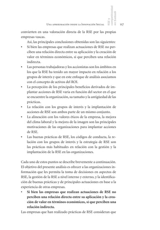 competitividad
                                                                en Euskadi
                                                                RSE y
                  Una aproximación desde la Innovación Social                    117

convierten en una valoración directa de la RSE por las propias
empresas vascas.
   Así, las principales conclusiones obtenidas son las siguientes:
•	 Si bien las empresas que realizan actuaciones de RSE no per-
   ciben una relación directa entre su aplicación y la creación de
   valor en términos económicos, sí que perciben una relación
   indirecta.
•	 Las personas trabajadoras y los accionistas son los ámbitos en
   los que la RSE ha tenido un mayor impacto en relación a los
   grupos de interés y que en este enfoque de análisis asociamos
   con el concepto de activos del ROI.
•	 La percepción de los principales beneficios derivados de im-
   plantar acciones de RSE varía en función del sector en el que
   se encuentre la organización, su tamaño y la antigüedad de las
   prácticas.
•	 La relación con los grupos de interés y la implantación de
   acciones de RSE son ambos parte de un mismo conjunto.
•	 La alineación con los valores éticos de la empresa, la mejora
   del clima laboral y la mejora de la imagen son las principales
   motivaciones de las organizaciones para implantar acciones
   de RSE.
•	 Las buenas prácticas de RSE, los códigos de conducta, la re-
   lación con los grupos de interés y la estrategia de RSE son
   las prácticas más habituales en relación con la gestión y la
   implantación de la RSE en las organizaciones.

Cada uno de estos puntos se describe brevemente a continuación.
El objetivo del presente análisis es ofrecer a las organizaciones in-
formación que les permita la toma de decisiones en aspectos de
RSE, la gestión de la RSE a nivel interno y externo, y la identifica-
ción de buenas prácticas y de principales actuaciones en base a la
experiencia de otras empresas.
•	 Si	 bien	 las	 empresas	 que	 realizan	 actuaciones	 de	 RSE	 no	
    perciben	una	relación	directa	entre	su	aplicación	y	la	crea-
    ción	de	valor	en	términos	económicos,	sí	que	perciben	una	
    relación	indirecta.	
Las empresas que han realizado prácticas de RSE consideran que
 