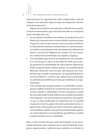competitividad
     en Euskadi
     RSE y
12                    Una aproximación desde la Innovación Social

      represente para las organizaciones tanto empresariales como de
      cualquier otra naturaleza, algo más que una integración volunta-
      ria de preocupaciones.
           Algunos de los factores más relevantes y llamativos en nuestro
      contexto socioeconómico que están interviniendo en su adopción
      como estrategia clave son:
      •	 La necesidad de modificar los modelos de producción con el
           objetivo de consumir menos recursos fósiles y materias primas
           en general, cada vez más escasas y caras, así como contribuir a
           la reducción de emisiones contaminantes, lo cual en la prácti-
           ca conlleva, normalmente en las actividades de producción de
           bienes y servicios, la obligación de cumplir con una norma-
           tiva ambiental crecientemente más exigente y rigurosa.
      •	 Una necesidad imperativa de ser competitivos con el produc-
           to o servicio que se ofrece al mercado, de modo que se pue-
           da garantizar la sostenibilidad de cada proyecto empresarial.
           Dicha competitividad se obtiene gracias a la combinación de
           diferentes elementos, entre los que cabe destacar, por el pa-
           pel clave que cumple, la innovación y la capacidad de generar
           nuevos productos y servicios que cubran nuevas demandas,
           lo cual lo hacen posible las personas que conforman las orga-
           nizaciones.
      •	 Una sociedad que progresivamente va asumiendo la necesi-
           dad de cambiar el patrón de crecimiento para incorporar los
           vectores sociales y ambientales al vector económico y poder
           de este modo medir el desarrollo de una sociedad en términos
           más integrales y no exclusivamente económicos. Esto signifi-
           ca que se están modificando las expectativas de la sociedad
           en general y la de los grupos de interés particulares de las or-
           ganizaciones. Estos grupos de interés: inversores, administra-
           ciones públicas, clientes, son quienes paulatinamente quieren
           ver en las empresas y en los productos que fabrican y venden
           comportamientos éticos y sostenibles.

      Estos y otros muchos factores están interviniendo en un movi-
      miento silencioso, pero constante, que se está percibiendo en em-
      presas, organizaciones y gobiernos que comienzan a entender la
 
