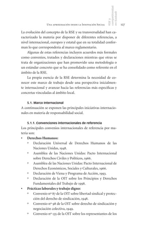 competitividad
                                                               en Euskadi
                                                               RSE y
                 Una aproximación desde la Innovación Social                    127

La evolución del concepto de la RSE y su transversalidad han ca-
racterizado la materia por disponer de diferentes referencias, a
nivel internacional, europeo y estatal que en su totalidad confor-
man lo que correspondería al marco reglamentario.
     Algunas de estas referencias incluyen acuerdos más formales
como convenios, tratados y declaraciones mientras que otras se
trata de organizaciones que han promovido una metodología o
un estándar concreto que se ha consolidado como referente en el
ámbito de la RSE.
     La propia esencia de la RSE determina la necesidad de co-
nocer este marco de trabajo desde una perspectiva inicialmen-
te internacional y avanzar hacia las referencias más específicas y
concretas vinculadas al ámbito local.

    5.1. Marco Internacional
A continuación se exponen las principales iniciativas internacio-
nales en materia de responsabilidad social.

    5.1.1. Convenciones internacionales de referencia
Los principales convenios internacionales de referencia por ma-
teria son:
•	 Derechos	Humanos:
     º Declaración Universal de Derechos Humanos de las
         Naciones Unidas, 1948.
     º Asamblea de las Naciones Unidas: Pacto Internacional
         sobre Derechos Civiles y Políticos, 1966.
     º Asamblea de las Naciones Unidas: Pacto Internacional de
         Derechos Económicos, Sociales y Culturales, 1966.
     º Declaración de Viena y Programa de Acción, 1993.
     º Declaración de la OIT sobre los Principios y Derechos
         Fundamentales del Trabajo de 1998.
•	 Prácticas	laborales	y	trabajo	digno:
     º Convenio nº 87 de la OIT sobre libertad sindical y protec-
         ción del derecho de sindicación, 1948.
     º Convenio nº 98 de la OIT sobre derecho de sindicación y
         negociación colectiva, 1949.
     º Convenio nº 135 de la OIT sobre los representantes de los
 