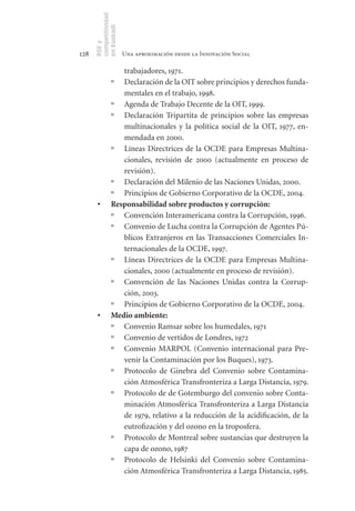 competitividad
      en Euskadi
      RSE y
128                    Una aproximación desde la Innovación Social

                   trabajadores, 1971.
                º  Declaración de la OIT sobre principios y derechos funda-
                   mentales en el trabajo, 1998.
                º Agenda de Trabajo Decente de la OIT, 1999.
                º Declaración Tripartita de principios sobre las empresas
                   multinacionales y la política social de la OIT, 1977, en-
                   mendada en 2000.
                º Líneas Directrices de la OCDE para Empresas Multina-
                   cionales, revisión de 2000 (actualmente en proceso de
                   revisión).
                º Declaración del Milenio de las Naciones Unidas, 2000.
                º Principios de Gobierno Corporativo de la OCDE, 2004.
       •	       Responsabilidad	sobre	productos	y	corrupción:
                º Convención Interamericana contra la Corrupción, 1996.
                º Convenio de Lucha contra la Corrupción de Agentes Pú-
                   blicos Extranjeros en las Transacciones Comerciales In-
                   ternacionales de la OCDE, 1997.
                º Líneas Directrices de la OCDE para Empresas Multina-
                   cionales, 2000 (actualmente en proceso de revisión).
                º Convención de las Naciones Unidas contra la Corrup-
                   ción, 2003.
                º Principios de Gobierno Corporativo de la OCDE, 2004.
       •	       Medio	ambiente:
                º Convenio Ramsar sobre los humedales, 1971
                º Convenio de vertidos de Londres, 1972
                º Convenio MARPOL (Convenio internacional para Pre-
                   venir la Contaminación por los Buques), 1973.
                º Protocolo de Ginebra del Convenio sobre Contamina-
                   ción Atmosférica Transfronteriza a Larga Distancia, 1979.
                º Protocolo de de Gotemburgo del convenio sobre Conta-
                   minación Atmosférica Transfronteriza a Larga Distancia
                   de 1979, relativo a la reducción de la acidificación, de la
                   eutrofización y del ozono en la troposfera.
                º Protocolo de Montreal sobre sustancias que destruyen la
                   capa de ozono, 1987
                º Protocolo de Helsinki del Convenio sobre Contamina-
                   ción Atmosférica Transfronteriza a Larga Distancia, 1985.
 