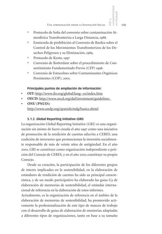 competitividad
                                                                 en Euskadi
                                                                 RSE y
                   Una aproximación desde la Innovación Social                    129

     º   Protocolo de Sofia del convenio sobre contaminación At-
         mosférica Transfronteriza a Larga Distancia, 1988.
     º   Enmienda de prohibición al Convenio de Basilea sobre el
         Control de los Movimientos Transfronterizos de los De-
         sechos Peligrosos y su Eliminación, 1989.
     º   Protocolo de Kyoto, 1997
     º   Convenio de Rotterdam sobre el procedimiento de Con-
         sentimiento Fundamentado Previo (CFP) 1998.
     º   Convenio de Estocolmo sobre Contaminantes Orgánicos
         Persistentes (COP), 2001.

     Principales puntos de ampliación de información:
•	   OIT: http://www.ilo.org/global/lang--es/index.htm
•	   OECD: http://www.oecd.org/daf/investment/guidelines
•	   ONU	(PNUD):
     http://www.undp.org/spanish/mdg/basics.shtml

     5.1.2. Global Reporting Initiative (GRI)
La organización Global Reporting Initiative (GRI) es una organi-
zación sin ánimo de lucro creada el año 1997 como una iniciativa
de promoción de la rendición de cuentas adscrita a CERES, una
coalición de inversores que promocionan la inversión socialmen-
te responsable de más de veinte años de antigüedad. En el año
2001, GRI se constituye como organización independiente a peti-
ción del Consejo de CERES, y en el año 2002 constituye su propio
Consejo.
     Desde su creación, la participación de los diferentes grupos
de interés implicados en la sostenibilidad, en la elaboración de
estándares de rendición de cuentas ha sido su principal caracte-
rística, y de un modo participativo ha elaborado las guías G3 de
elaboración de memorias de sostenibilidad, el estándar interna-
cional de referencia en la elaboración de estos informes.
Actualmente, es la organización de referencia en el ámbito de la
elaboración de memorias de sostenibilidad, ha promovido acti-
vamente la profesionalización de este tipo de marcos de trabajo
con el desarrollo de guías de elaboración de memorias adaptadas
a diferentes tipos de organizaciones, tanto en base a su tamaño
 