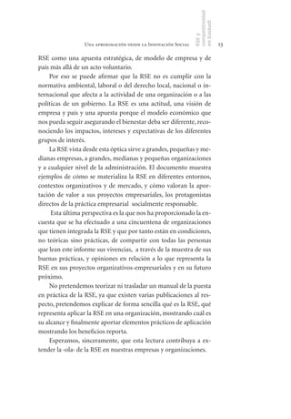 competitividad
                                                               en Euskadi
                                                               RSE y
                 Una aproximación desde la Innovación Social                    13

RSE como una apuesta estratégica, de modelo de empresa y de
país más allá de un acto voluntario.
    Por eso se puede afirmar que la RSE no es cumplir con la
normativa ambiental, laboral o del derecho local, nacional o in-
ternacional que afecta a la actividad de una organización o a las
políticas de un gobierno. La RSE es una actitud, una visión de
empresa y país y una apuesta porque el modelo económico que
nos pueda seguir asegurando el bienestar deba ser diferente, reco-
nociendo los impactos, intereses y expectativas de los diferentes
grupos de interés.
    La RSE vista desde esta óptica sirve a grandes, pequeñas y me-
dianas empresas, a grandes, medianas y pequeñas organizaciones
y a cualquier nivel de la administración. El documento muestra
ejemplos de cómo se materializa la RSE en diferentes entornos,
contextos organizativos y de mercado, y cómo valoran la apor-
tación de valor a sus proyectos empresariales, los protagonistas
directos de la práctica empresarial socialmente responsable.
     Esta última perspectiva es la que nos ha proporcionado la en-
cuesta que se ha efectuado a una cincuentena de organizaciones
que tienen integrada la RSE y que por tanto están en condiciones,
no teóricas sino prácticas, de compartir con todas las personas
que lean este informe sus vivencias, a través de la muestra de sus
buenas prácticas, y opiniones en relación a lo que representa la
RSE en sus proyectos organizativos-empresariales y en su futuro
próximo.
    No pretendemos teorizar ni trasladar un manual de la puesta
en práctica de la RSE, ya que existen varias publicaciones al res-
pecto, pretendemos explicar de forma sencilla qué es la RSE, qué
representa aplicar la RSE en una organización, mostrando cuál es
su alcance y finalmente aportar elementos prácticos de aplicación
mostrando los beneficios reporta.
    Esperamos, sinceramente, que esta lectura contribuya a ex-
tender la ‹ola› de la RSE en nuestras empresas y organizaciones.
 