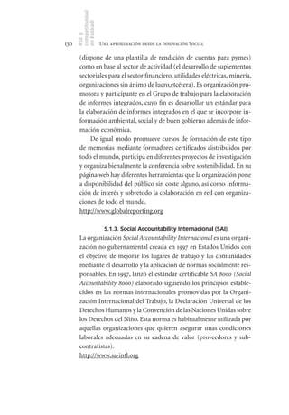competitividad
      en Euskadi
      RSE y
130                    Una aproximación desde la Innovación Social

       (dispone de una plantilla de rendición de cuentas para pymes)
       como en base al sector de actividad (el desarrollo de suplementos
       sectoriales para el sector financiero, utilidades eléctricas, minería,
       organizaciones sin ánimo de lucro,etcétera). Es organización pro-
       motora y participante en el Grupo de trabajo para la elaboración
       de informes integrados, cuyo fin es desarrollar un estándar para
       la elaboración de informes integrados en el que se incorpore in-
       formación ambiental, social y de buen gobierno además de infor-
       mación económica.
            De igual modo promueve cursos de formación de este tipo
       de memorias mediante formadores certificados distribuidos por
       todo el mundo, participa en diferentes proyectos de investigación
       y organiza bienalmente la conferencia sobre sostenibilidad. En su
       página web hay diferentes herramientas que la organización pone
       a disponibilidad del público sin coste alguno, así como informa-
       ción de interés y sobretodo la colaboración en red con organiza-
       ciones de todo el mundo.
       http://www.globalreporting.org

                        5.1.3. Social Accountability Internacional (SAI)
       La organización Social Accountability Internacional es una organi-
       zación no gubernamental creada en 1997 en Estados Unidos con
       el objetivo de mejorar los lugares de trabajo y las comunidades
       mediante el desarrollo y la aplicación de normas socialmente res-
       ponsables. En 1997, lanzó el estándar certificable SA 8000 (Social
       Accountability 8000) elaborado siguiendo los principios estable-
       cidos en las normas internacionales promovidas por la Organi-
       zación Internacional del Trabajo, la Declaración Universal de los
       Derechos Humanos y la Convención de las Naciones Unidas sobre
       los Derechos del Niño. Esta norma es habitualmente utilizada por
       aquellas organizaciones que quieren asegurar unas condiciones
       laborales adecuadas en su cadena de valor (proveedores y sub-
       contratistas).
       http://www.sa-intl.org
 