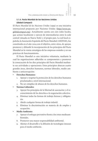 competitividad
                                                               en Euskadi
                                                               RSE y
                 Una aproximación desde la Innovación Social                    131

    5.1.4. Pacto Mundial de las Naciones Unidas
    (Global Compact)
El Pacto Mundial de las Naciones Unidas (1999) es una iniciativa
internacional propuesta por Naciones Unidas (http://www.un-
globalcompact.org). Actualmente cuenta con cien redes locales,
que actúan localmente y ejercen de intermediarias entre la sede
central (situada en Nueva York) y el propio país. La red local es-
pañola, la Asociación Española del Pacto Mundial (ASEPAM), fue
constituida en el año 2004 con el objetivo, entre otros, de apoyar,
promover y difundir la incorporación de los principios del Pacto
Mundial en la visión estratégica de las empresas estatales y en sus
prácticas de funcionamiento.
     El Pacto Mundial es una iniciativa voluntaria, mediante la
cual las organizaciones adheridas se comprometen a promover
la consecución de los diez principios del Pacto Mundial median-
te sus actividades y operaciones. Estos principios abarcan cuatro
grandes áreas, derechos humanos, normas laborales, medio am-
biente y anticorrupción:
•	 Derechos	Humanos:
     1. Apoyar y respetar la protección de los derechos humanos
         proclamados a nivel internacional.
     2. No ser cómplice de abusos de los derechos humanos.
•	 Normas	Laborales:
     3. Apoyar los principios de la libertad de asociación y el re-
         conocimiento de los derechos a la negociación colectiva.
     4. Eliminar todas las formas de trabajo forzoso y obligato-
         rio.
     5. Abolir cualquier forma de trabajo infantil.
     6. Eliminar la discriminación en materia de de empleo y
         ocupación.
•	 Medio	Ambiente:
     7. Apoyar el enfoque preventivo frente a los retos medioam-
         bientales.
     8. Promover una mayor responsabilidad ambiental.
     9. Alentar el desarrollo y la difusión de tecnologías inocuas
         para el medio ambiente.
 