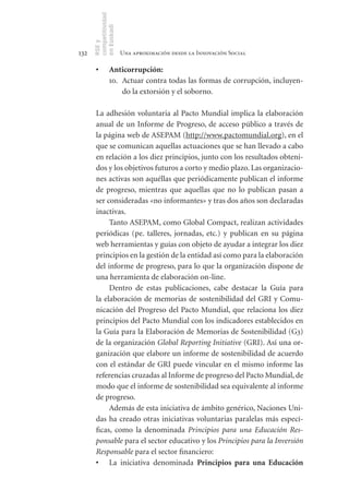 competitividad
      en Euskadi
      RSE y
132                    Una aproximación desde la Innovación Social

       •	       Anticorrupción:
                10. Actuar contra todas las formas de corrupción, incluyen-
                    do la extorsión y el soborno.

       La adhesión voluntaria al Pacto Mundial implica la elaboración
       anual de un Informe de Progreso, de acceso público a través de
       la página web de ASEPAM (http://www.pactomundial.org), en el
       que se comunican aquellas actuaciones que se han llevado a cabo
       en relación a los diez principios, junto con los resultados obteni-
       dos y los objetivos futuros a corto y medio plazo. Las organizacio-
       nes activas son aquéllas que periódicamente publican el informe
       de progreso, mientras que aquellas que no lo publican pasan a
       ser consideradas «no informantes» y tras dos años son declaradas
       inactivas.
            Tanto ASEPAM, como Global Compact, realizan actividades
       periódicas (pe. talleres, jornadas, etc.) y publican en su página
       web herramientas y guías con objeto de ayudar a integrar los diez
       principios en la gestión de la entidad así como para la elaboración
       del informe de progreso, para lo que la organización dispone de
       una herramienta de elaboración on-line.
            Dentro de estas publicaciones, cabe destacar la Guía para
       la elaboración de memorias de sostenibilidad del GRI y Comu-
       nicación del Progreso del Pacto Mundial, que relaciona los diez
       principios del Pacto Mundial con los indicadores establecidos en
       la Guía para la Elaboración de Memorias de Sostenibilidad (G3)
       de la organización Global Reporting Initiative (GRI). Así una or-
       ganización que elabore un informe de sostenibilidad de acuerdo
       con el estándar de GRI puede vincular en el mismo informe las
       referencias cruzadas al Informe de progreso del Pacto Mundial, de
       modo que el informe de sostenibilidad sea equivalente al informe
       de progreso.
            Además de esta iniciativa de ámbito genérico, Naciones Uni-
       das ha creado otras iniciativas voluntarias paralelas más especí-
       ficas, como la denominada Principios para una Educación Res-
       ponsable para el sector educativo y los Principios para la Inversión
       Responsable para el sector financiero:
       •	 La iniciativa denominada Principios	 para	 una	 Educación	
 