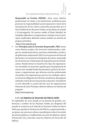 competitividad
                                                                en Euskadi
                                                                RSE y
                  Una aproximación desde la Innovación Social                    133

     Responsable	 en	 Gestión	 (PRiME), tiene como objetivo
     proporcionar un marco a las instituciones académicas para
     promover la responsabilidad social empresarial a través de la
     incorporación de los valores universales promovidos por el
     Pacto Global de las Naciones Unidas, en los planes de estudio
     y la investigación. De manera similar al Pacto Mundial, las
     entidades adheridas se comprometen a trabajar en los 6 prin-
     cipios establecidos, debiendo realizar también un informe de
     progreso periódico.
      http://www.unprme.org
•	   Los Principios	para	la	Inversión	Responsable	(PRI) tienen
     como objetivo ayudar a los inversores institucionales a inte-
     grar la consideración de las cuestiones ambientales, sociales y
     de gobernanza empresarial (ASG) en sus procesos de toma de
     decisiones y en sus prácticas de gestión de activos, mejorando
     de esta forma los rendimientos de largo plazo para los benefi-
     ciarios. Pueden firmar la iniciativa tres tipos de organizacio-
     nes vinculadas a la inversión, aquellas que son propietarias de
     activos (por ejemplo fondos de pensiones), gestoras de inver-
     siones y organizaciones que ofrezcan servicios profesionales
     vinculados a las organizaciones previas. Las entidades adscri-
     tas tienen la obligación de informar anualmente del progreso
     realizado a través de una encuesta de evaluación. Actualmente
     se está valorando si a partir del año 2012, las organizaciones
     firmantes de estos Principios deberán elaborar un informe de
     progreso.
     http://www.unpri.org

     5.1.5. Los Objetivos de Desarrollo del Milenio (ODM)
En septiembre de 2000, basada en un decenio de grandes con-
ferencias y cumbres de las Naciones Unidas, los dirigentes del
mundo se reunieron en la Sede de las Naciones Unidas en Nueva
York, para aprobar la Declaración del Milenio, comprometiendo a
sus países con una nueva alianza mundial para reducir los niveles
de extrema pobreza y estableciendo una serie de objetivos sujetos
al horizonte 2015, conocidos como los Objetivos de Desarrollo del
Milenio.
 