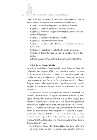 competitividad
      en Euskadi
      RSE y
134                    Una aproximación desde la Innovación Social

       Los Objetivos de Desarrollo del Milenio, cada uno de los cuales se
       divide además en una serie de metas cuantificables, son:
       •	 Objetivo 1: Erradicar la pobreza extrema y el hambre.
       •	 Objetivo 2: Lograr la enseñanza primaria universal.
       •	 Objetivo 3: Promover la igualdad entre los géneros y la auto-
           nomía de la mujer.
       •	 Objetivo 4: Reducir la mortalidad infantil.
       •	 Objetivo 5: Mejorar la salud materna
       •	 Objetivo 6: Combatir el VIH/SIDA, el paludismo y otras en-
           fermedades.
       •	 Objetivo 7: Garantizar el sustento del medio ambiente.
       •	 Objetivo 8: Fomentar una asociación mundial para el desa-
           rrollo.
           http://www.un.org/spanish/millenniumgoals/index.shtml

                5.1.6. Series Accountability
       La serie de estándares AccountAbility 1000 (AA1000) han sido
       elaborados por AccountAbility, una organización internacional
       sin ánimo de lucro fundada en 1996 con la participación de mul-
       tinacionales, organizaciones no gubernamentales, académicos y
       empresas consultoras. Esta serie de estándares han sido elabora-
       das para proveer a las organizaciones de cualquier sector, tamaño
       y región de unos estándares de mejora de su desempeño en sos-
       tenibilidad.
            El estándar AA1000 AccountAbility Principles Standard (AA
       1000APS) proporciona a las organizaciones un conjunto de prin-
       cipios reconocidos internacionalmente y de libre acceso, para
       enmarcar y estructurar la forma en la que entienden, gobiernan,
       administran, implementan, evalúan y comunican su «accounta-
       bility». La Norma de principios de AccountAbility AA1000APS
       aporta los fundamentos para comprender y alcanzar el asegura-
       miento de sostenibilidad de acuerdo con la AA1000AS (2008) y
       el compromiso responsable con los grupos de interés de acuerdo
       con la AA1000SES (2011). Los tres principios del marco de trabajo
       de Accountability son:
       •	 El principio básico de inclusividad, que hace referencia
            al compromiso de ser responsable con aquellos sobre los
 