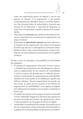 competitividad
                                                                 en Euskadi
                                                                 RSE y
                   Una aproximación desde la Innovación Social                    135

     cuales una organización genera un impacto y con los que
     generan un impacto en la organización, y que permite
     su participación para identificar asuntos y encontrar solucio-
     nes. Este principio básico de inclusividad es necesario para
     alcanzar los de Relevancia y Capacidad de Respuesta. La
     unión de los tres principios respalda el alcance de la accoun-
     tability.
•	   El principio de relevancia, que consiste en determinar la rele-
     vancia e importancia de un asunto para la organización y sus
     grupos de interés.
•	   El principio de capacidad de respuesta, que hace referencia a
     la respuesta de una organización a los asuntos de los grupos
     de interés que afectan a su desempeño en materia de sosteni-
     bilidad y se lleva a cabo a través de decisiones, acciones y des-
     empeño, así como mediante la comunicación con los grupos
     de interés.

En base a estos tres principios, Accountability ha desarrollados
dos estándares:
•	 El estándar de aseguramiento AA1000AS (AA1000 Assuran-
    ce Standard) que proporciona una metodología para llevar a
    cabo un aseguramiento de una memoria de sostenibilidad.
    A tal fin, la norma está pensada para ser utilizada por pro-
    veedores y profesionales de aseguramiento de sostenibilidad.
    También esta norma puede ser de utilidad para aquellos que
    elaboran informes y buscan aseguramiento de acuerdo con
    esta norma, así como para los usuarios de los informes de
    aseguramiento de sostenibilidad y otros agentes encargados
    de la elaboración de estándares. Fue revisada y actualizada en
    el año 2008.
•	 El estándar de relación con los grupos de interés AA1000SES
    (AA1000 Stakeholder Engagement Standard) que proporciona
    un marco de trabajo para ayudar a las organizaciones a llevar
    a cabo una relación con los grupos de interés de calidad.
•	 Actualmente, la actualización del estándar AA1000SES está en
    fase de revisión final, estando el borrador final disponible en
    la página web de AccountAbility un documento casi definiti-
 