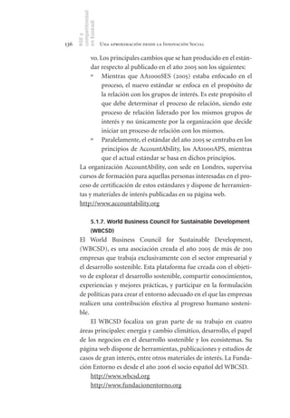 competitividad
      en Euskadi
      RSE y
136                    Una aproximación desde la Innovación Social

            vo. Los principales cambios que se han producido en el están-
            dar respecto al publicado en el año 2005 son los siguientes:
            º Mientras que AA1000SES (2005) estaba enfocado en el
                 proceso, el nuevo estándar se enfoca en el propósito de
                 la relación con los grupos de interés. Es este propósito el
                 que debe determinar el proceso de relación, siendo este
                 proceso de relación liderado por los mismos grupos de
                 interés y no únicamente por la organización que decide
                 iniciar un proceso de relación con los mismos.
            º Paralelamente, el estándar del año 2005 se centraba en los
                 principios de AccountAbility, los AA1000APS, mientras
                 que el actual estándar se basa en dichos principios.
       La organización AccountAbility, con sede en Londres, supervisa
       cursos de formación para aquellas personas interesadas en el pro-
       ceso de certificación de estos estándares y dispone de herramien-
       tas y materiales de interés publicadas en su página web.
       http://www.accountability.org

                5.1.7. World Business Council for Sustainable Development
                (WBCSD)
       El World Business Council for Sustainable Development,
       (WBCSD), es una asociación creada el año 2005 de más de 200
       empresas que trabaja exclusivamente con el sector empresarial y
       el desarrollo sostenible. Esta plataforma fue creada con el objeti-
       vo de explorar el desarrollo sostenible, compartir conocimientos,
       experiencias y mejores prácticas, y participar en la formulación
       de políticas para crear el entorno adecuado en el que las empresas
       realicen una contribución efectiva al progreso humano sosteni-
       ble.
            El WBCSD focaliza un gran parte de su trabajo en cuatro
       áreas principales: energía y cambio climático, desarrollo, el papel
       de los negocios en el desarrollo sostenible y los ecosistemas. Su
       página web dispone de herramientas, publicaciones y estudios de
       casos de gran interés, entre otros materiales de interés. La Funda-
       ción Entorno es desde el año 2006 el socio español del WBCSD.
            http://www.wbcsd.org
            http://www.fundacionentorno.org
 