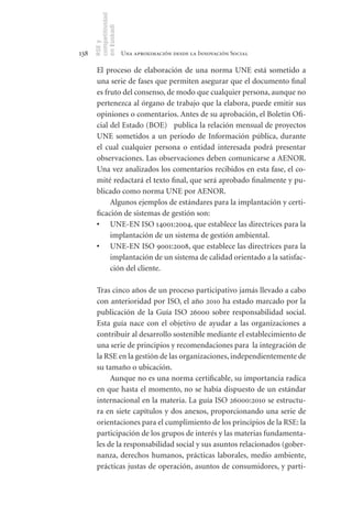 competitividad
      en Euskadi
      RSE y
138                    Una aproximación desde la Innovación Social

       El proceso de elaboración de una norma UNE está sometido a
       una serie de fases que permiten asegurar que el documento final
       es fruto del consenso, de modo que cualquier persona, aunque no
       pertenezca al órgano de trabajo que la elabora, puede emitir sus
       opiniones o comentarios. Antes de su aprobación, el Boletín Ofi-
       cial del Estado (BOE) publica la relación mensual de proyectos
       UNE sometidos a un periodo de Información pública, durante
       el cual cualquier persona o entidad interesada podrá presentar
       observaciones. Las observaciones deben comunicarse a AENOR.
       Una vez analizados los comentarios recibidos en esta fase, el co-
       mité redactará el texto final, que será aprobado finalmente y pu-
       blicado como norma UNE por AENOR.
            Algunos ejemplos de estándares para la implantación y certi-
       ficación de sistemas de gestión son:
       •	 UNE-EN ISO 14001:2004, que establece las directrices para la
            implantación de un sistema de gestión ambiental.
       •	 UNE-EN ISO 9001:2008, que establece las directrices para la
            implantación de un sistema de calidad orientado a la satisfac-
            ción del cliente.

       Tras cinco años de un proceso participativo jamás llevado a cabo
       con anterioridad por ISO, el año 2010 ha estado marcado por la
       publicación de la Guía ISO 26000 sobre responsabilidad social.
       Esta guía nace con el objetivo de ayudar a las organizaciones a
       contribuir al desarrollo sostenible mediante el establecimiento de
       una serie de principios y recomendaciones para la integración de
       la RSE en la gestión de las organizaciones, independientemente de
       su tamaño o ubicación.
            Aunque no es una norma certificable, su importancia radica
       en que hasta el momento, no se había dispuesto de un estándar
       internacional en la materia. La guía ISO 26000:2010 se estructu-
       ra en siete capítulos y dos anexos, proporcionando una serie de
       orientaciones para el cumplimiento de los principios de la RSE: la
       participación de los grupos de interés y las materias fundamenta-
       les de la responsabilidad social y sus asuntos relacionados (gober-
       nanza, derechos humanos, prácticas laborales, medio ambiente,
       prácticas justas de operación, asuntos de consumidores, y parti-
 