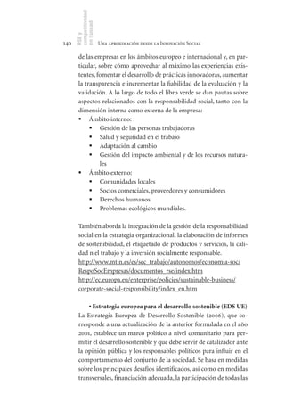 competitividad
      en Euskadi
      RSE y
140                    Una aproximación desde la Innovación Social

       de las empresas en los ámbitos europeo e internacional y, en par-
       ticular, sobre cómo aprovechar al máximo las experiencias exis-
       tentes, fomentar el desarrollo de prácticas innovadoras, aumentar
       la transparencia e incrementar la fiabilidad de la evaluación y la
       validación. A lo largo de todo el libro verde se dan pautas sobre
       aspectos relacionados con la responsabilidad social, tanto con la
       dimensión interna como externa de la empresa:
       	 Ámbito interno:
            	 Gestión de las personas trabajadoras
            	 Salud y seguridad en el trabajo
            	 Adaptación al cambio
            	 Gestión del impacto ambiental y de los recursos natura-
                 les
       	 Ámbito externo:
            	 Comunidades locales
            	 Socios comerciales, proveedores y consumidores
            	 Derechos humanos
            	 Problemas ecológicos mundiales.

       También aborda la integración de la gestión de la responsabilidad
       social en la estrategia organizacional, la elaboración de informes
       de sostenibilidad, el etiquetado de productos y servicios, la cali-
       dad n el trabajo y la inversión socialmente responsable.
       http://www.mtin.es/es/sec_trabajo/autonomos/economia-soc/
       RespoSocEmpresas/documentos_rse/index.htm
       http://ec.europa.eu/enterprise/policies/sustainable-business/
       corporate-social-responsibility/index_en.htm

           •	Estrategia	europea	para	el	desarrollo	sostenible	(EDS	UE)
       La Estrategia Europea de Desarrollo Sostenible (2006), que co-
       rresponde a una actualización de la anterior formulada en el año
       2001, establece un marco político a nivel comunitario para per-
       mitir el desarrollo sostenible y que debe servir de catalizador ante
       la opinión pública y los responsables políticos para influir en el
       comportamiento del conjunto de la sociedad. Se basa en medidas
       sobre los principales desafíos identificados, así como en medidas
       transversales, financiación adecuada, la participación de todas las
 