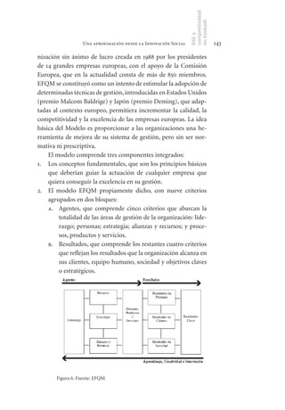competitividad
                                                                en Euskadi
                                                                RSE y
                  Una aproximación desde la Innovación Social                    143

nización sin ánimo de lucro creada en 1988 por los presidentes
de 14 grandes empresas europeas, con el apoyo de la Comisión
Europea, que en la actualidad consta de más de 850 miembros.
EFQM se constituyó como un intento de estimular la adopción de
determinadas técnicas de gestión, introducidas en Estados Unidos
(premio Malcom Baldrige) y Japón (premio Deming), que adap-
tadas al contexto europeo, permitiera incrementar la calidad, la
competitividad y la excelencia de las empresas europeas. La idea
básica del Modelo es proporcionar a las organizaciones una he-
rramienta de mejora de su sistema de gestión, pero sin ser nor-
mativa ni prescriptiva.
    El modelo comprende tres componentes integrados:
1. Los conceptos fundamentales, que son los principios básicos
    que deberían guiar la actuación de cualquier empresa que
    quiera conseguir la excelencia en su gestión.
2. El modelo EFQM propiamente dicho, con nueve criterios
    agrupados en dos bloques:
    a. Agentes, que comprende cinco criterios que abarcan la
         totalidad de las áreas de gestión de la organización: lide-
         razgo; personas; estrategia; alianzas y recursos; y proce-
         sos, productos y servicios.
    b. Resultados, que comprende los restantes cuatro criterios
         que reflejan los resultados que la organización alcanza en
         sus clientes, equipo humano, sociedad y objetivos claves
         o estratégicos.




       Figura 6. Fuente: EFQM
 